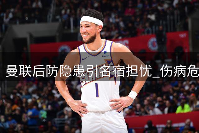 曼联后防隐患引名宿担忧 伤病危机或致防线崩塌